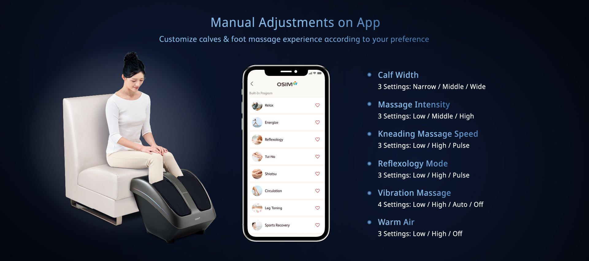 Manual Adjustments on App
Customize calves & foot massage experience according to your preference
Massage to your liking: Manual Massage Adjustment on App
Calf Width
Massage Intensity
Kneading Massage Speed
Reflexology Mode
Vibration Massage
Warm Air
